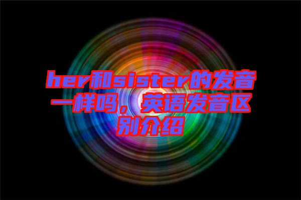 her和sister的發(fā)音一樣嗎，英語發(fā)音區(qū)別介紹
