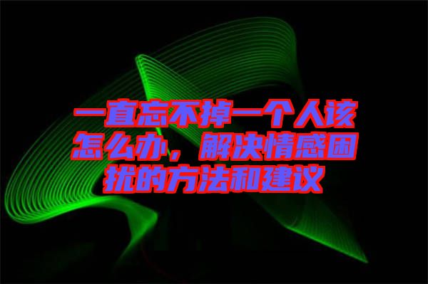 一直忘不掉一個人該怎么辦，解決情感困擾的方法和建議