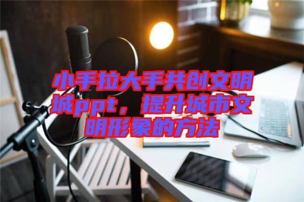 小手拉大手共創(chuàng)文明城ppt，提升城市文明形象的方法