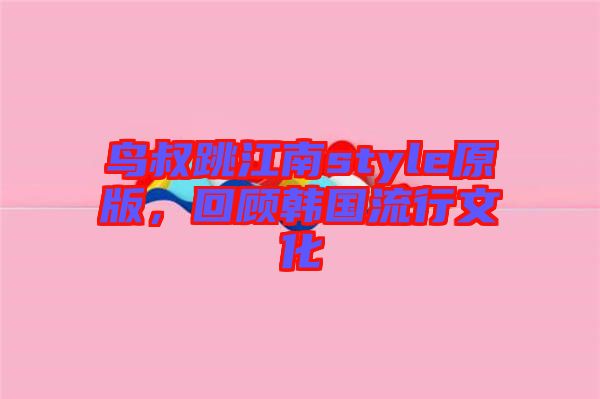 鳥叔跳江南style原版，回顧韓國流行文化