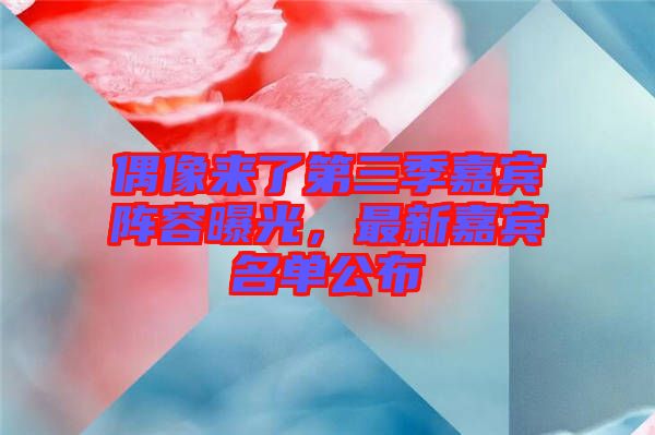 偶像來了第三季嘉賓陣容曝光，最新嘉賓名單公布