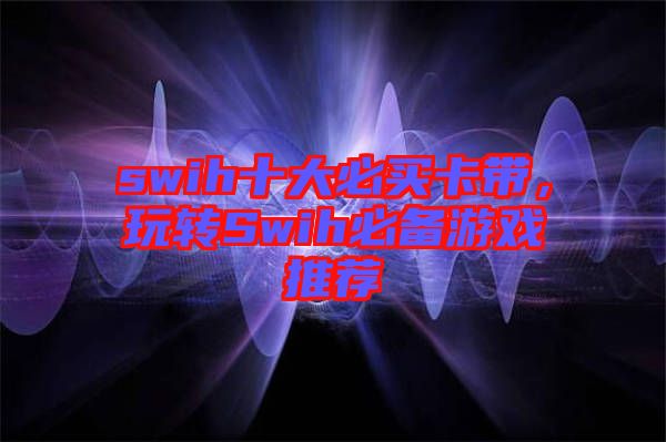 swih十大必買卡帶，玩轉(zhuǎn)Swih必備游戲推薦
