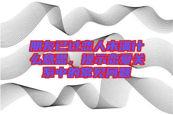 朋友已過戀人未滿什么意思，提示戀愛關(guān)系中的常見問題