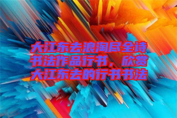大江東去浪淘盡全詩(shī)書法作品行書，欣賞大江東去的行書書法