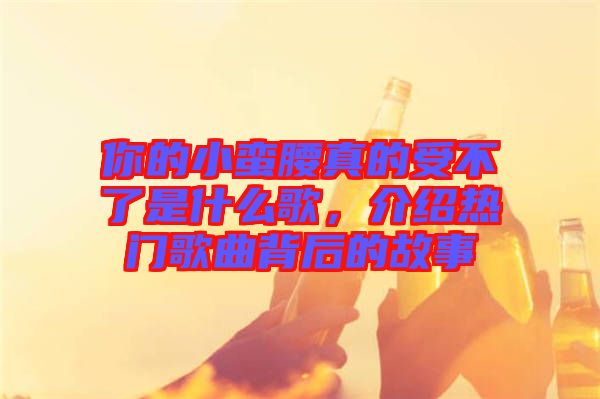 你的小蠻腰真的受不了是什么歌，介紹熱門歌曲背后的故事