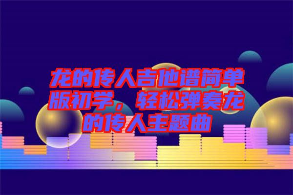 龍的傳人吉他譜簡(jiǎn)單版初學(xué)，輕松彈奏龍的傳人主題曲