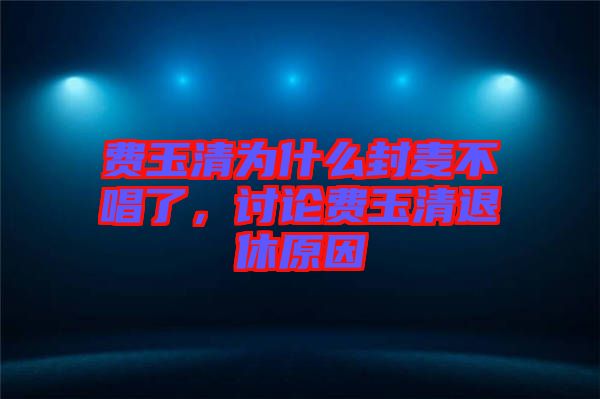 費(fèi)玉清為什么封麥不唱了，討論費(fèi)玉清退休原因