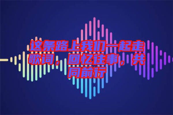 這條路上我們一起走歌詞，回憶往事，共同前行