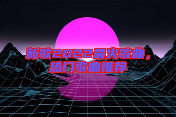 新歌2022最火歌曲，熱門歌曲推薦