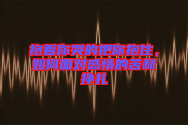 抱著你哭的把你抱住，如何面對(duì)感情的苦和掙扎