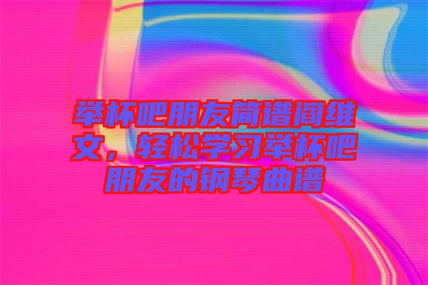 舉杯吧朋友簡譜閻維文，輕松學(xué)習(xí)舉杯吧朋友的鋼琴曲譜
