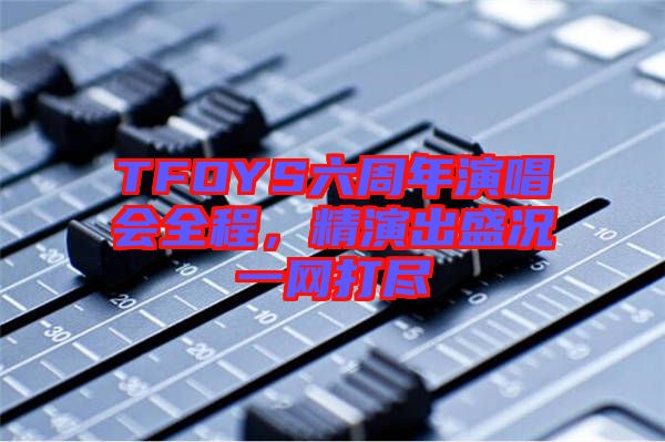 TFOYS六周年演唱會全程，精演出盛況一網(wǎng)打盡