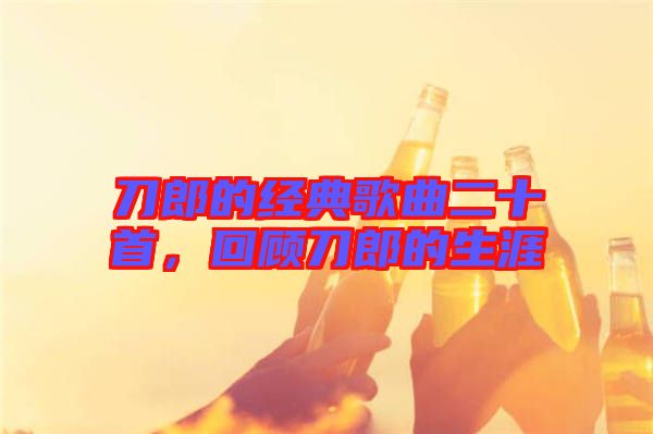 刀郎的經(jīng)典歌曲二十首，回顧刀郎的生涯