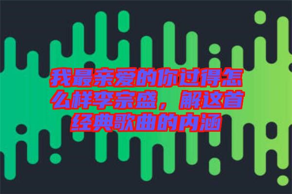 我最親愛的你過得怎么樣李宗盛，解這首經(jīng)典歌曲的內(nèi)涵