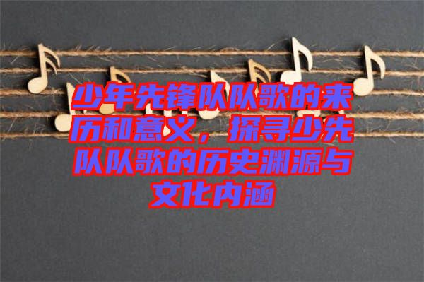 少年先鋒隊隊歌的來歷和意義，探尋少先隊隊歌的歷史淵源與文化內(nèi)涵