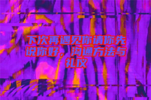 下次再遇見(jiàn)你請(qǐng)你先說(shuō)你好，溝通方法與禮儀