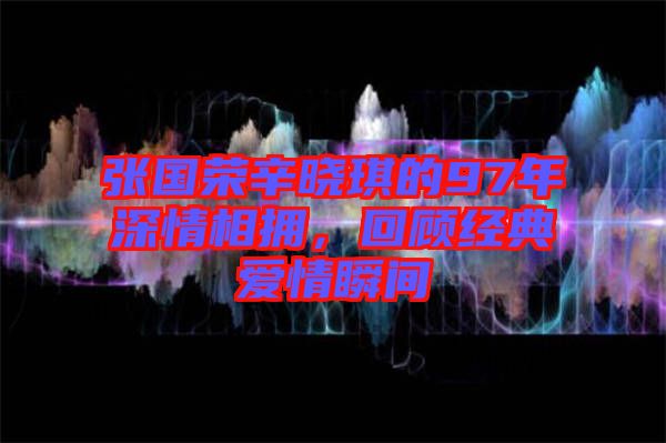 張國榮辛曉琪的97年深情相擁，回顧經(jīng)典愛情瞬間