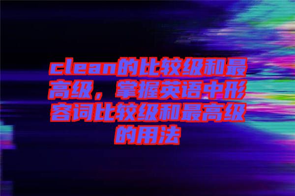 clean的比較級和最高級，掌握英語中形容詞比較級和最高級的用法