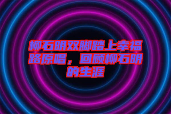 柳石明雙腳踏上幸福路原唱，回顧柳石明的生涯