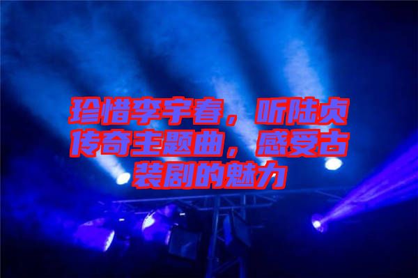 珍惜李宇春，聽陸貞傳奇主題曲，感受古裝劇的魅力