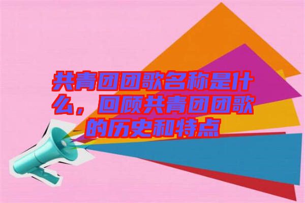共青團(tuán)團(tuán)歌名稱(chēng)是什么，回顧共青團(tuán)團(tuán)歌的歷史和特點(diǎn)