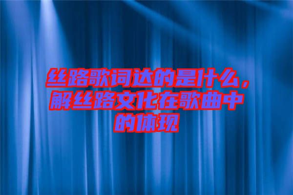 絲路歌詞達的是什么，解絲路文化在歌曲中的體現(xiàn)
