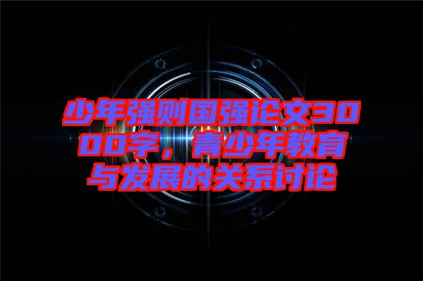少年強則國強論文3000字，青少年教育與發(fā)展的關系討論