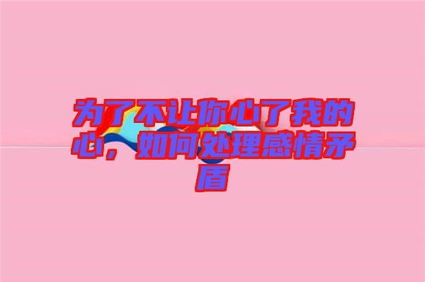 為了不讓你心了我的心，如何處理感情矛盾