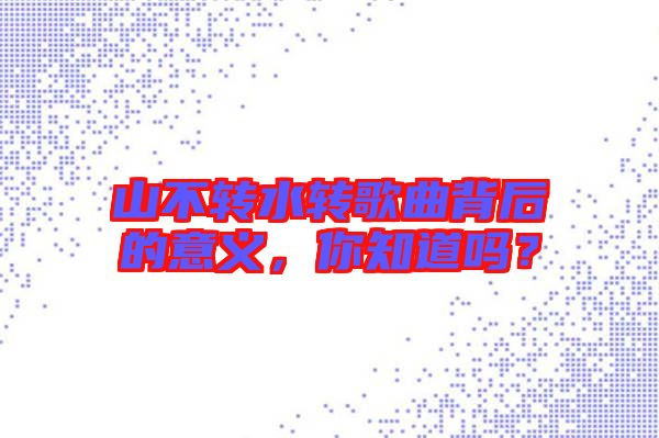 山不轉(zhuǎn)水轉(zhuǎn)歌曲背后的意義，你知道嗎？