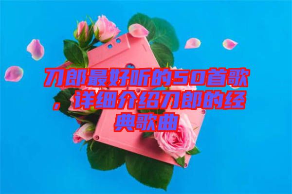 刀郎最好聽的50首歌，詳細介紹刀郎的經(jīng)典歌曲