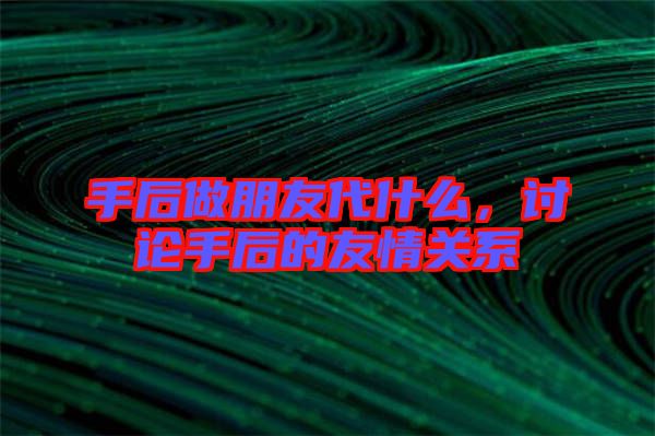 手后做朋友代什么，討論手后的友情關系