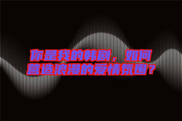 你是我的韓劇，如何營(yíng)造浪漫的愛(ài)情氛圍？