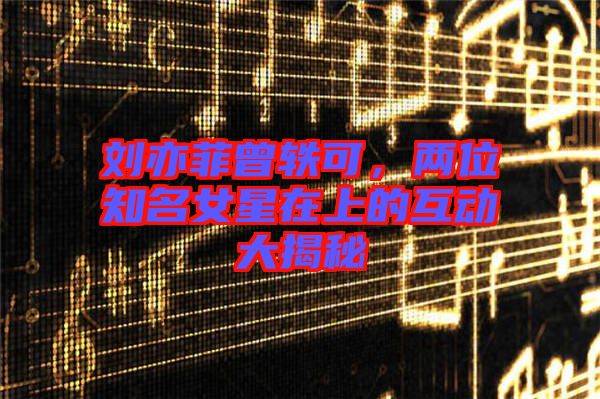 劉亦菲曾軼可，兩位知名女星在上的互動(dòng)大揭秘