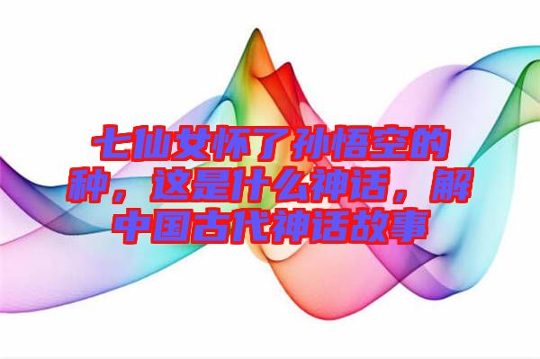七仙女懷了孫悟空的種，這是什么神話，解中國古代神話故事