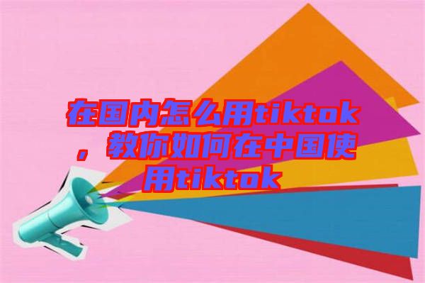 在國內(nèi)怎么用tiktok，教你如何在中國使用tiktok
