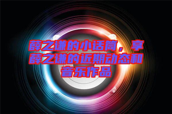 薛之謙的小話筒，享薛之謙的近期動(dòng)態(tài)和音樂(lè)作品