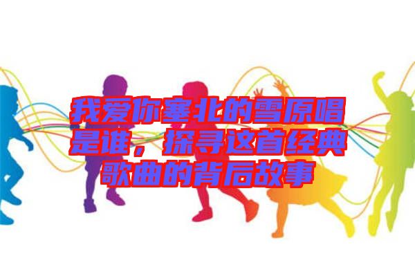 我愛你塞北的雪原唱是誰，探尋這首經(jīng)典歌曲的背后故事