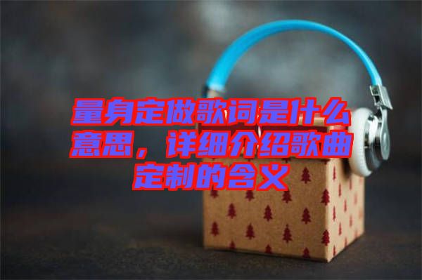 量身定做歌詞是什么意思，詳細(xì)介紹歌曲定制的含義