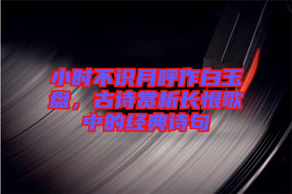 小時(shí)不識(shí)月呼作白玉盤(pán)，古詩(shī)賞析長(zhǎng)恨歌中的經(jīng)典詩(shī)句