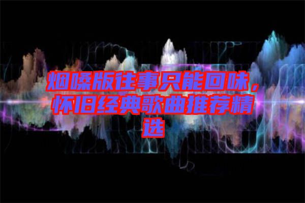 煙嗓版往事只能回味，懷舊經(jīng)典歌曲推薦精選