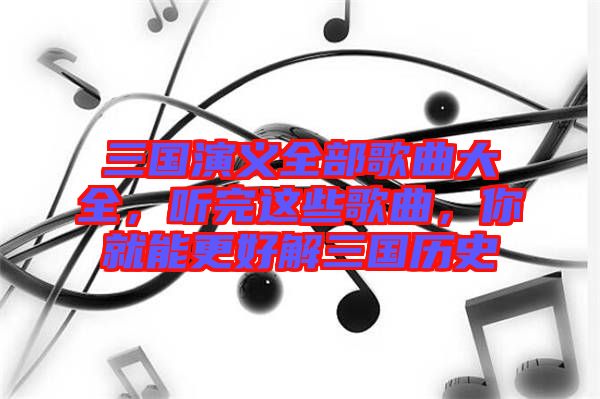 三國演義全部歌曲大全，聽完這些歌曲，你就能更好解三國歷史