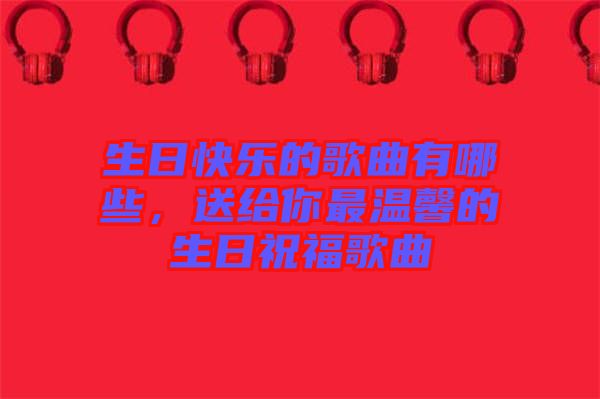 生日快樂(lè)的歌曲有哪些，送給你最溫馨的生日祝福歌曲