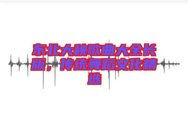 東北大秧歌曲大全長版，傳統(tǒng)舞蹈文化精選