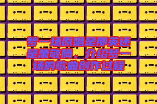 夢(mèng)一場(chǎng)原唱是那英還是蕭敬騰，介紹夢(mèng)一場(chǎng)的歌曲創(chuàng)作過(guò)程