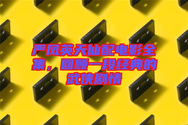 嚴(yán)鳳英天仙配電影全集，回顧一段經(jīng)典的武俠劇情