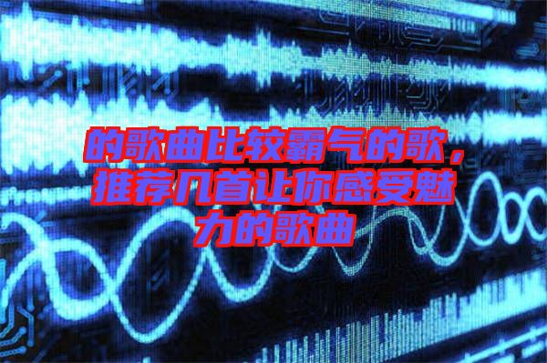 的歌曲比較霸氣的歌，推薦幾首讓你感受魅力的歌曲