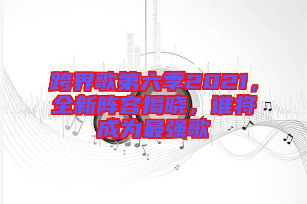 跨界歌第六季2021，全新陣容揭曉，誰將成為最強歌