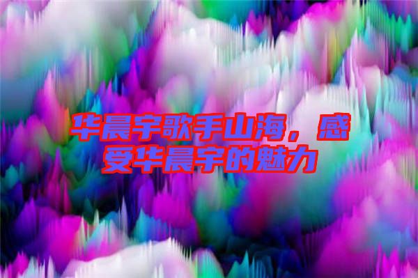 華晨宇歌手山海，感受華晨宇的魅力