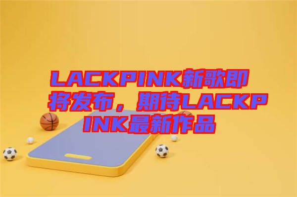 LACKPINK新歌即將發(fā)布，期待LACKPINK最新作品