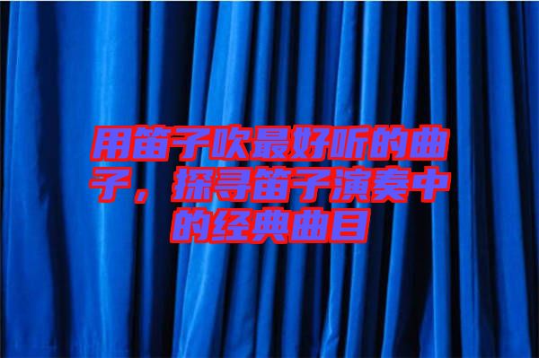 用笛子吹最好聽的曲子，探尋笛子演奏中的經(jīng)典曲目